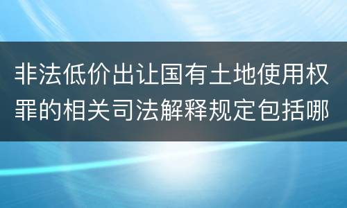 非法低价出让国有土地使用权罪的相关司法解释规定包括哪些重要内容