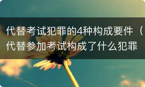 代替考试犯罪的4种构成要件（代替参加考试构成了什么犯罪）