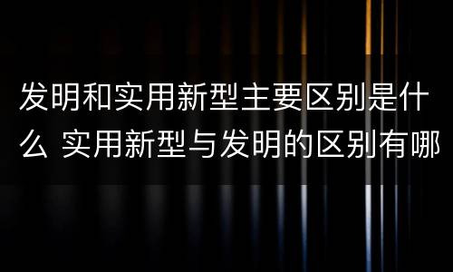发明和实用新型主要区别是什么 实用新型与发明的区别有哪些