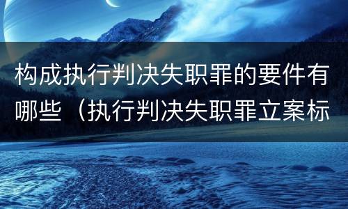 构成执行判决失职罪的要件有哪些（执行判决失职罪立案标准）