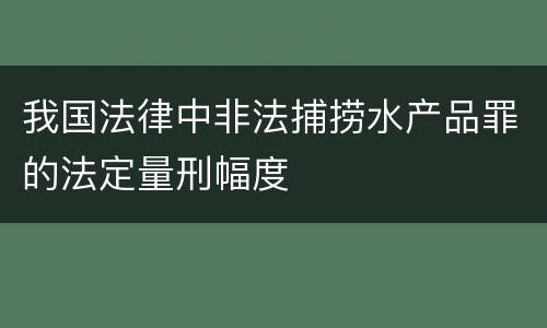 我国法律中非法捕捞水产品罪的法定量刑幅度
