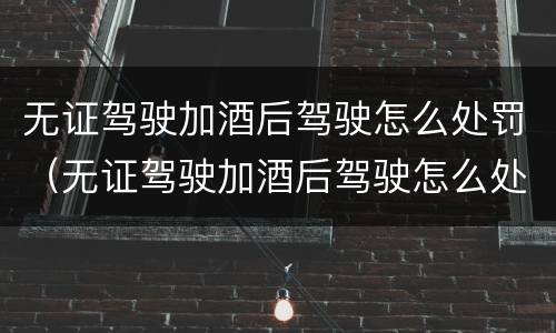 无证驾驶加酒后驾驶怎么处罚（无证驾驶加酒后驾驶怎么处罚的）