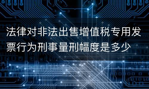 法律对非法出售增值税专用发票行为刑事量刑幅度是多少