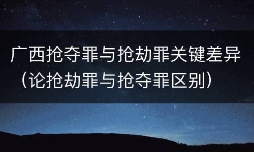 广西抢夺罪与抢劫罪关键差异（论抢劫罪与抢夺罪区别）