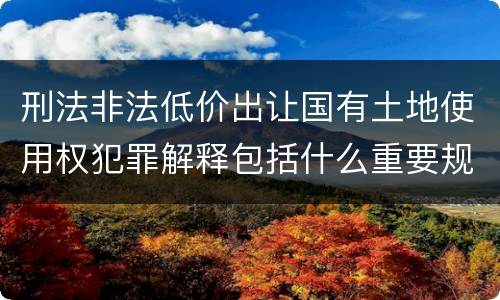 刑法非法低价出让国有土地使用权犯罪解释包括什么重要规定