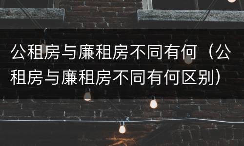 公租房与廉租房不同有何（公租房与廉租房不同有何区别）