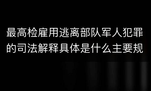 最高检雇用逃离部队军人犯罪的司法解释具体是什么主要规定