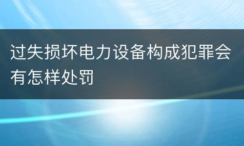 过失损坏电力设备构成犯罪会有怎样处罚