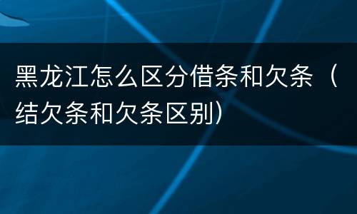 黑龙江怎么区分借条和欠条（结欠条和欠条区别）