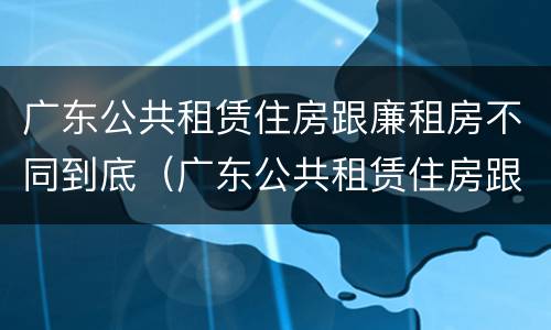 广东公共租赁住房跟廉租房不同到底（广东公共租赁住房跟廉租房不同到底怎么办）