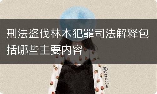 刑法盗伐林木犯罪司法解释包括哪些主要内容