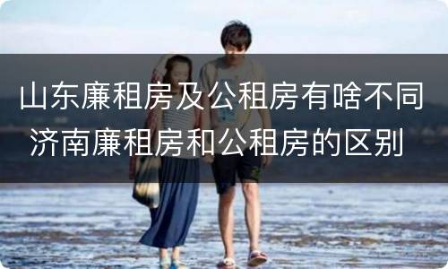 山东廉租房及公租房有啥不同 济南廉租房和公租房的区别