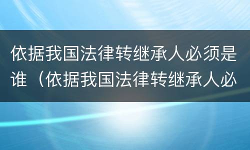 依据我国法律转继承人必须是谁（依据我国法律转继承人必须是谁吗）