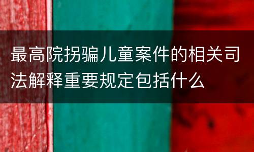 最高院拐骗儿童案件的相关司法解释重要规定包括什么