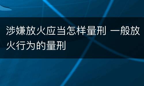 涉嫌放火应当怎样量刑 一般放火行为的量刑