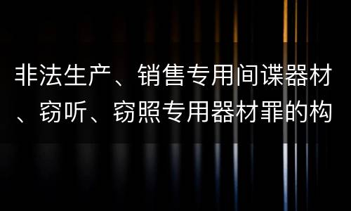 非法生产、销售专用间谍器材、窃听、窃照专用器材罪的构成特征有哪些