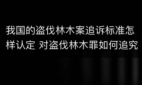 我国的盗伐林木案追诉标准怎样认定 对盗伐林木罪如何追究法律责任