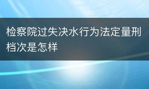 检察院过失决水行为法定量刑档次是怎样
