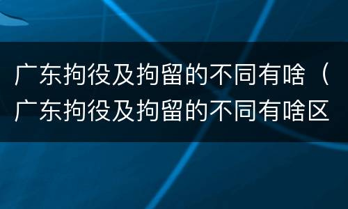 广东拘役及拘留的不同有啥（广东拘役及拘留的不同有啥区别）