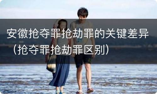 安徽抢夺罪抢劫罪的关键差异（抢夺罪抢劫罪区别）