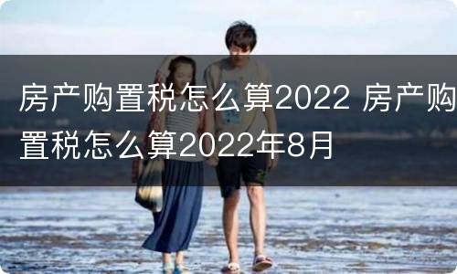 房产购置税怎么算2022 房产购置税怎么算2022年8月