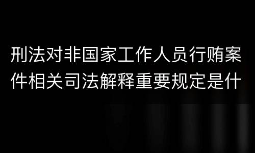 刑法对非国家工作人员行贿案件相关司法解释重要规定是什么