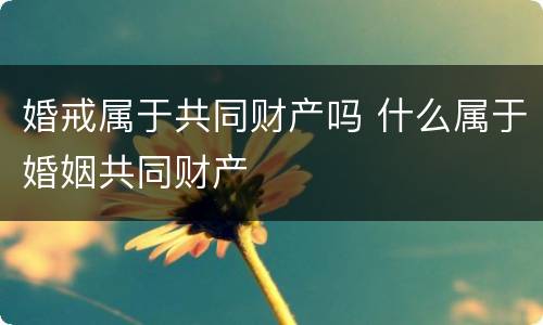 婚戒属于共同财产吗 什么属于婚姻共同财产