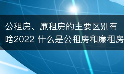 公租房、廉租房的主要区别有啥2022 什么是公租房和廉租房