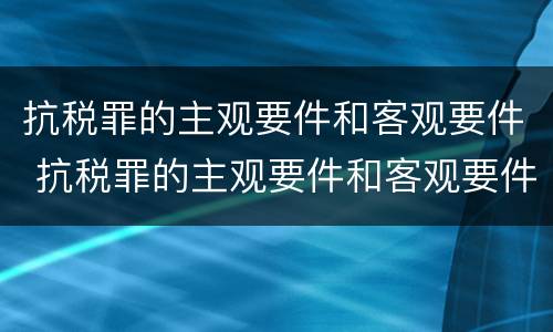 抗税罪的主观要件和客观要件 抗税罪的主观要件和客观要件的区别