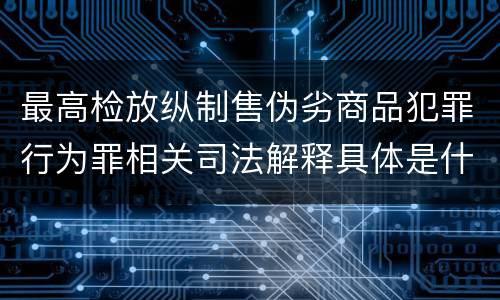 最高检放纵制售伪劣商品犯罪行为罪相关司法解释具体是什么重要规定