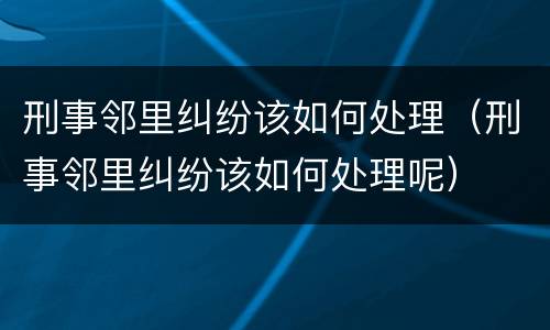 刑事邻里纠纷该如何处理（刑事邻里纠纷该如何处理呢）
