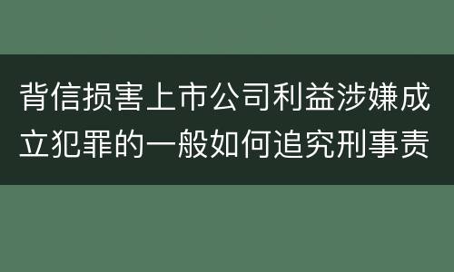 背信损害上市公司利益涉嫌成立犯罪的一般如何追究刑事责任