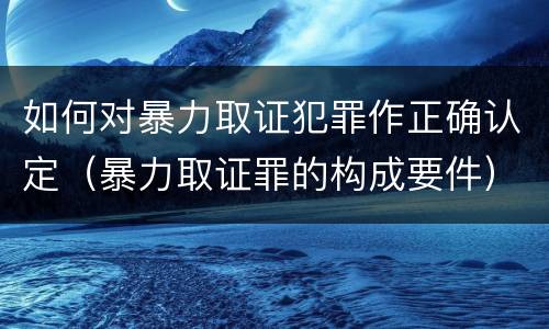 如何对暴力取证犯罪作正确认定（暴力取证罪的构成要件）