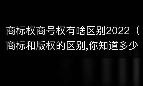 商标权商号权有啥区别2022（商标和版权的区别,你知道多少?）