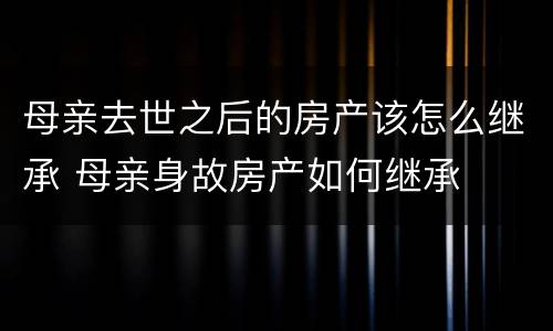 母亲去世之后的房产该怎么继承 母亲身故房产如何继承