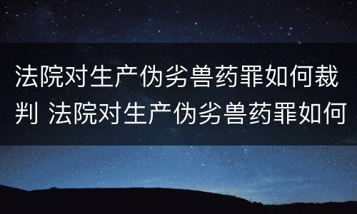 法院对生产伪劣兽药罪如何裁判 法院对生产伪劣兽药罪如何裁判