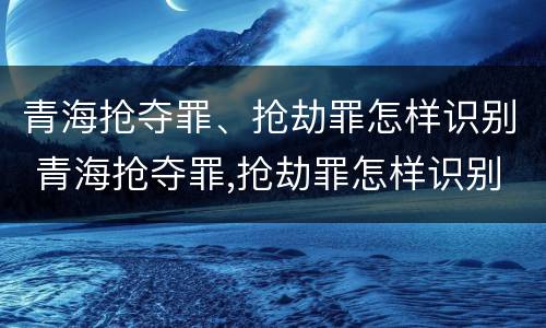 青海抢夺罪、抢劫罪怎样识别 青海抢夺罪,抢劫罪怎样识别的