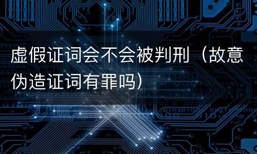 虚假证词会不会被判刑（故意伪造证词有罪吗）