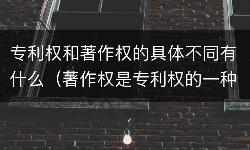 专利权和著作权的具体不同有什么（著作权是专利权的一种吗）