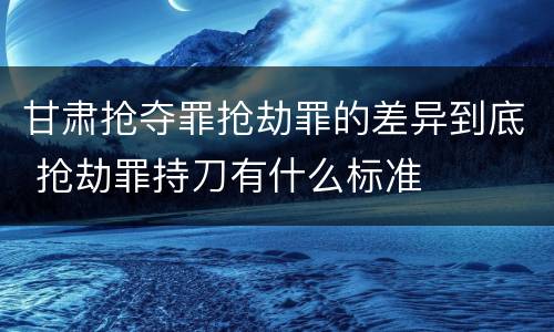 甘肃抢夺罪抢劫罪的差异到底 抢劫罪持刀有什么标准