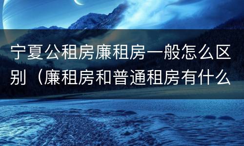 宁夏公租房廉租房一般怎么区别（廉租房和普通租房有什么区别）