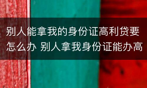 别人能拿我的身份证高利贷要怎么办 别人拿我身份证能办高利贷吗