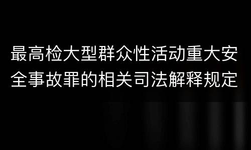 最高检大型群众性活动重大安全事故罪的相关司法解释规定有哪些内容