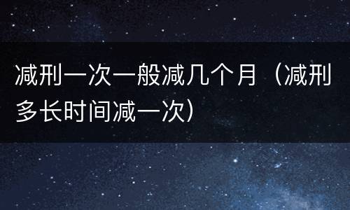 减刑一次一般减几个月（减刑多长时间减一次）