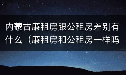 内蒙古廉租房跟公租房差别有什么（廉租房和公租房一样吗）