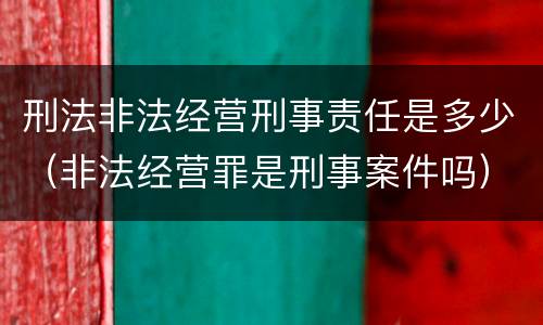 刑法非法经营刑事责任是多少（非法经营罪是刑事案件吗）