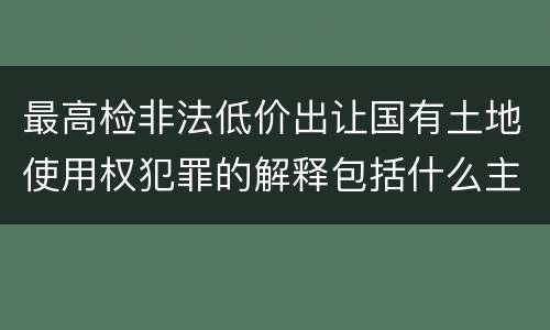 最高检非法低价出让国有土地使用权犯罪的解释包括什么主要规定