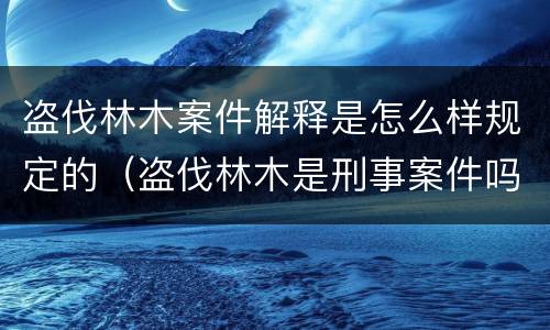 盗伐林木案件解释是怎么样规定的（盗伐林木是刑事案件吗）