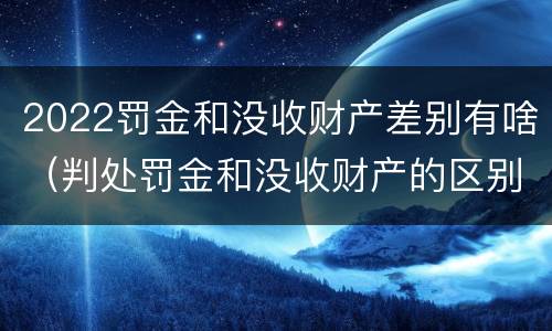 2022罚金和没收财产差别有啥（判处罚金和没收财产的区别）