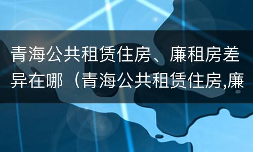 青海公共租赁住房、廉租房差异在哪（青海公共租赁住房,廉租房差异在哪查）